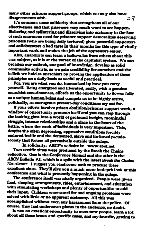 ‘many other prisoner support groups, which we may also have disagreements with. 29 It’s common sense solidarity that strengthens all of our effectiveness and that prisoners very much want to see happen. Bickering and splintering and dissolving into acrimony in the face of such enormous need for prisoner support demoralizes deserving ‘prisoners (who are being daily tortured) gives potential supporters and collaborators a bad taste in their mouths for this type of vitally important work and makes the job of the oppressors easier. Also, anarchists can learn a helluva lot from others about this vast subject, as it is at the vortex of the capitalist system. We can broaden our outlook, our pool of knowledge, develop as solid ‘community activists, as we gain credibility for ourselves and the beliefs we hold as anarchists by proving the application of these principles on a daily basis as useful and For, you are what you do, humanized by how you carry yourself. Being energized and liberated, really, with a genuine anarchist consciousness, affords us the opportuniiy to flower fully 23 a unique human being and compels us to be highly active, politically, as outrageous present-day conditions cry out for. If your efforts involve prison abolition/prisoner support work, a window of opportunity presents itself and you can step through the looking glass into a world of profound insight, meaningful struggle, intense relationships and a place in the heart of the battle, where the work of individuals is very important. This, despite the often depressing, oppressive conditions forcibly endured inside and the demented, slave and lie-based pseudo- society that festers all pervasively outside the gulags. In solidarity: ABCF’s website is: www.abcf.net Two terrific zines were produced by the Break the Chains collective. One is the Conforence Manual and the other is the ABCN Bullatin #3, which is a split with the latest Break the Chains Newsletter. I suggest you send some cash to procure these excellent zines. They’ll give you a much more in-depth look at this accomplished without even any harassment from the police. Of course, they had undercover plants in the audience, no doubt. It was an excellent opportunity to meet new people, learn a lot about all these issues and specific cases, and my favorite, getting to